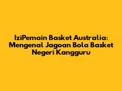 **IziPemain Basket Australia: Mengenal Jagoan Bola Basket Negeri Kangguru**