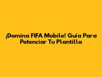 ¡Domina FIFA Mobile! Guía Para Potenciar Tu Plantilla