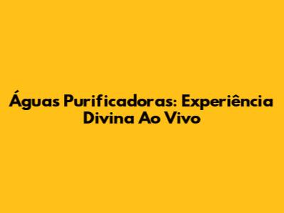Águas Purificadoras: Experiência Divina Ao Vivo