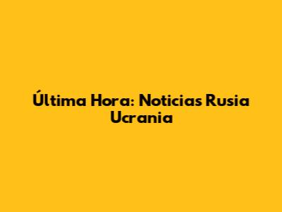 Última Hora: Noticias Rusia Ucrania