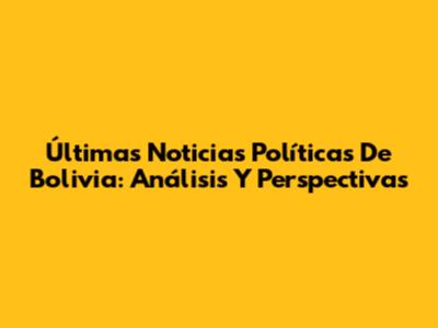 Últimas Noticias Políticas De Bolivia: Análisis Y Perspectivas