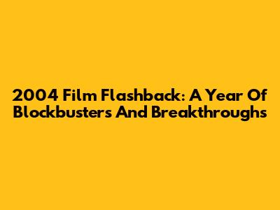 2004 Film Flashback: A Year Of Blockbusters And Breakthroughs