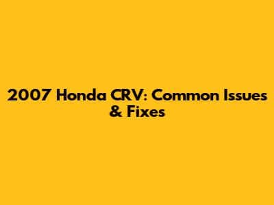 2007 Honda CRV: Common Issues & Fixes