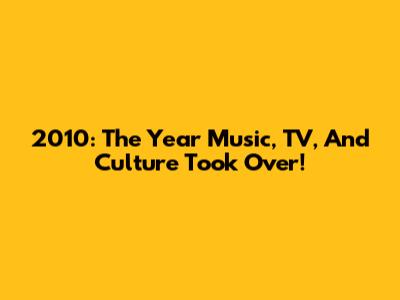 2010: The Year Music, TV, And Culture Took Over!