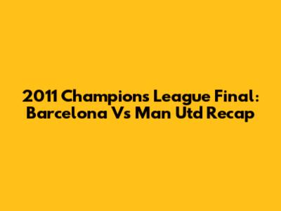 2011 Champions League Final: Barcelona Vs Man Utd Recap