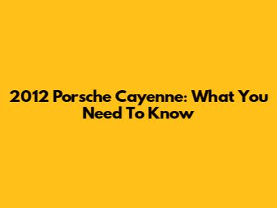 2012 Porsche Cayenne: What You Need To Know