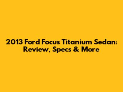 2013 Ford Focus Titanium Sedan: Review, Specs & More