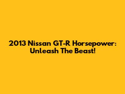 2013 Nissan GT-R Horsepower: Unleash The Beast!