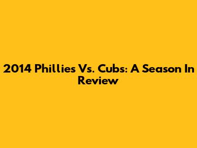2014 Phillies Vs. Cubs: A Season In Review