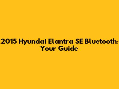 2015 Hyundai Elantra SE Bluetooth: Your Guide