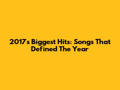 2017's Biggest Hits: Songs That Defined The Year