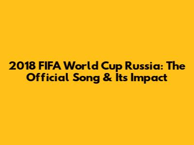 2018 FIFA World Cup Russia: The Official Song & Its Impact