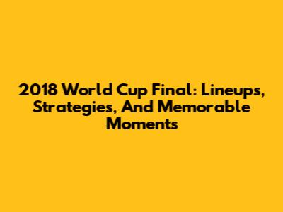2018 World Cup Final: Lineups, Strategies, And Memorable Moments