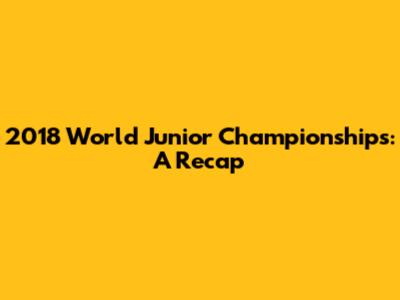 2018 World Junior Championships: A Recap
