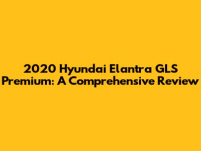 2020 Hyundai Elantra GLS Premium: A Comprehensive Review