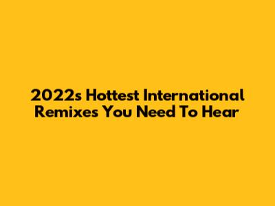 2022's Hottest International Remixes You Need To Hear