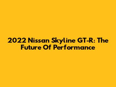 2022 Nissan Skyline GT-R: The Future Of Performance
