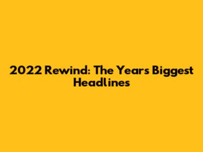 2022 Rewind: The Year's Biggest Headlines