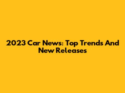 2023 Car News: Top Trends And New Releases