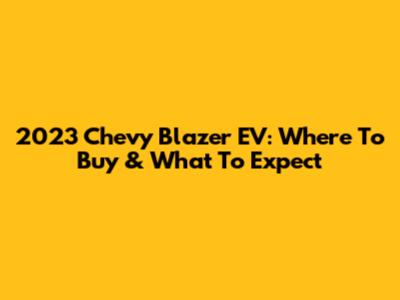 2023 Chevy Blazer EV: Where To Buy & What To Expect