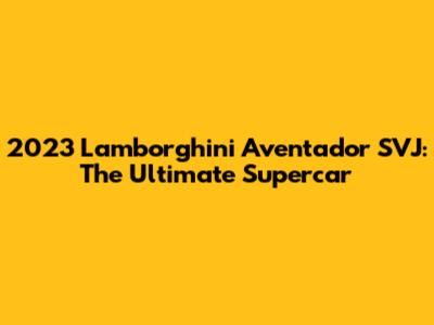 2023 Lamborghini Aventador SVJ: The Ultimate Supercar