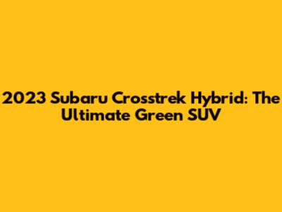 2023 Subaru Crosstrek Hybrid: The Ultimate Green SUV