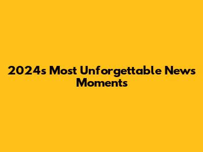 2024's Most Unforgettable News Moments