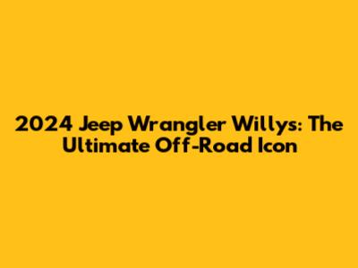 2024 Jeep Wrangler Willys: The Ultimate Off-Road Icon