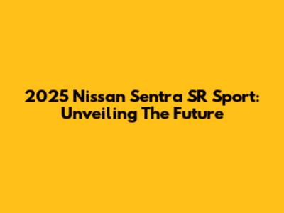 2025 Nissan Sentra SR Sport: Unveiling The Future