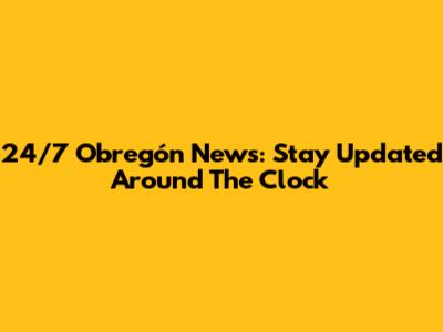24/7 Obregón News: Stay Updated Around The Clock