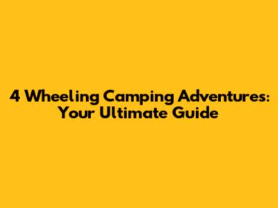 4 Wheeling Camping Adventures: Your Ultimate Guide