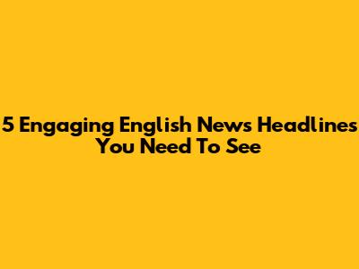 5 Engaging English News Headlines You Need To See