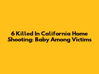 6 Killed In California Home Shooting: Baby Among Victims