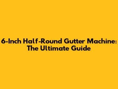 6-Inch Half-Round Gutter Machine: The Ultimate Guide