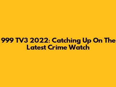 999 TV3 2022: Catching Up On The Latest Crime Watch