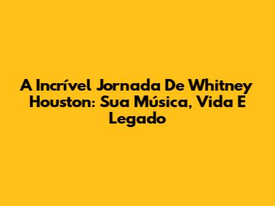 A Incrível Jornada De Whitney Houston: Sua Música, Vida E Legado