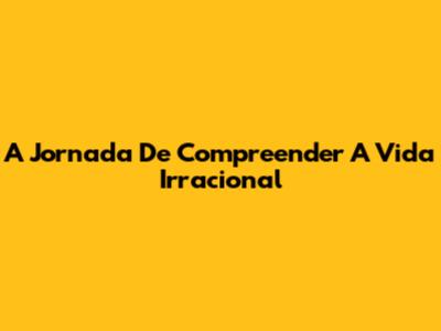 A Jornada De Compreender A Vida Irracional