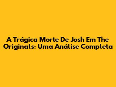 A Trágica Morte De Josh Em The Originals: Uma Análise Completa