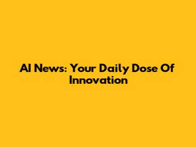 AI News: Your Daily Dose Of Innovation