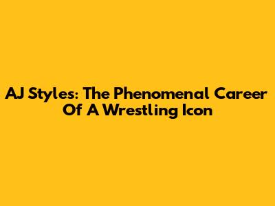 AJ Styles: The Phenomenal Career Of A Wrestling Icon