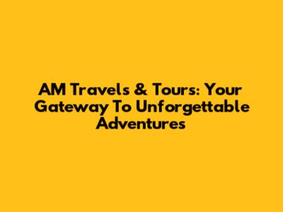 AM Travels & Tours: Your Gateway To Unforgettable Adventures