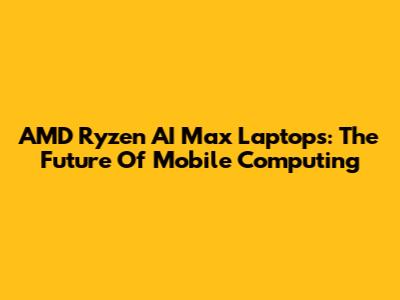 AMD Ryzen AI Max Laptops: The Future Of Mobile Computing