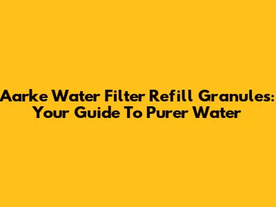 Aarke Water Filter Refill Granules: Your Guide To Purer Water