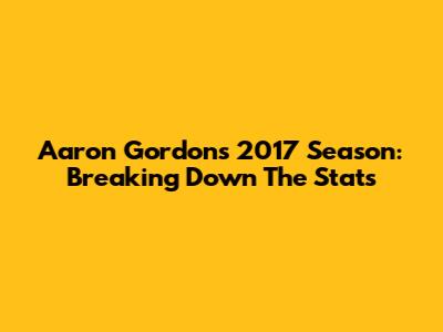 Aaron Gordon's 2017 Season: Breaking Down The Stats