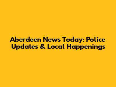 Aberdeen News Today: Police Updates & Local Happenings