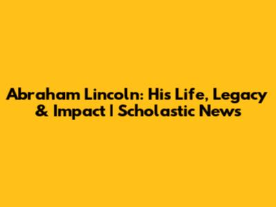 Abraham Lincoln: His Life, Legacy & Impact | Scholastic News
