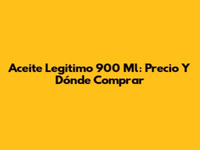 Aceite Legitimo 900 Ml: Precio Y Dónde Comprar