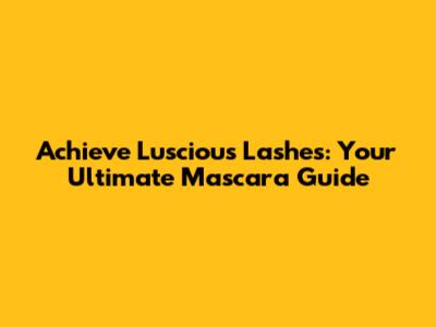 Achieve Luscious Lashes: Your Ultimate Mascara Guide