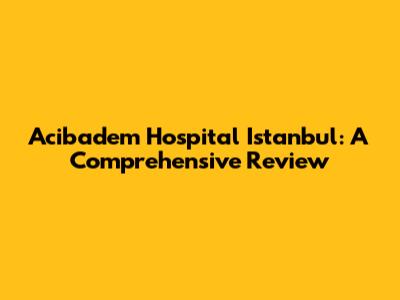 Acibadem Hospital Istanbul: A Comprehensive Review