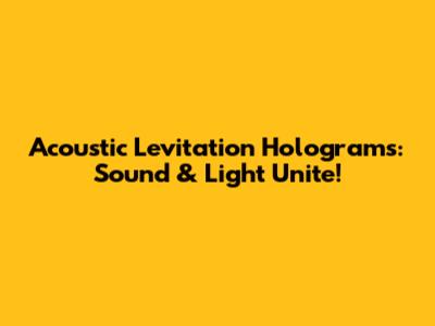 Acoustic Levitation Holograms: Sound & Light Unite!